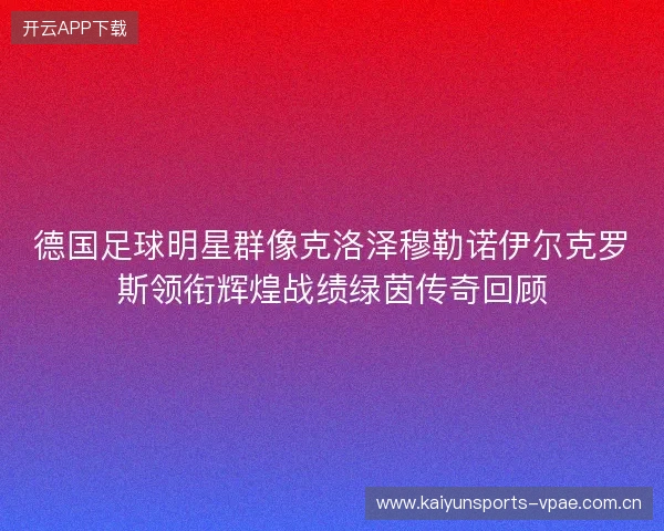 德国足球明星群像克洛泽穆勒诺伊尔克罗斯领衔辉煌战绩绿茵传奇回顾
