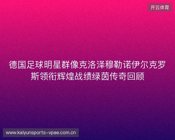 德国足球明星群像克洛泽穆勒诺伊尔克罗斯领衔辉煌战绩绿茵传奇回顾 德国足球明星群像克洛泽穆勒诺伊尔克罗斯领衔辉煌战绩绿茵传奇回顾